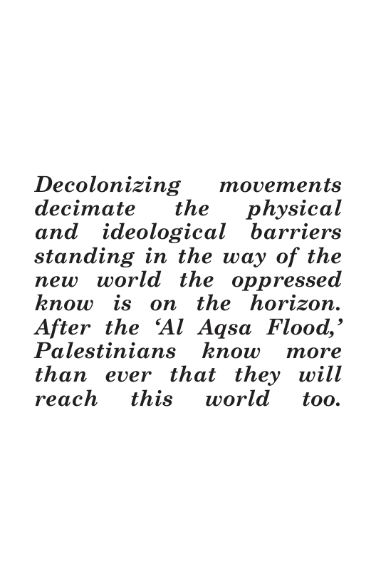 Decolonizing movements decimate the physical and ideological barriers standing in the way of the new world the oppressed know is on the horizon. After the ‘Al Agsa Flood,’ Palestinians know more than ever that they will reach this world too.